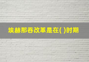 埃赫那吞改革是在( )时期